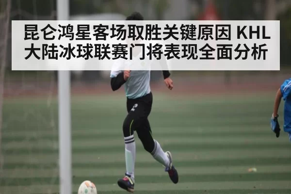 昆仑鸿星客场取胜关键原因 KHL大陆冰球联赛门将表现全面分析 - fanyadianjing