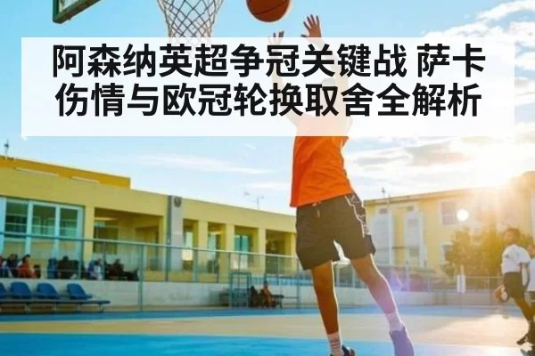 阿森纳英超争冠关键战 萨卡伤情与欧冠轮换取舍全解析 - fanyadianjing
